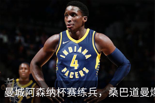曼城阿森纳杯赛练兵，桑巴道曼爆发彰显豪门厚度